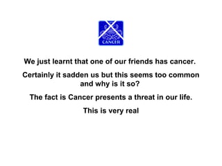 We just learnt that one of our friends has cancer.
Certainly it sadden us but this seems too common
and why is it so?
The fact is Cancer presents a threat in our life.
This is very real

 