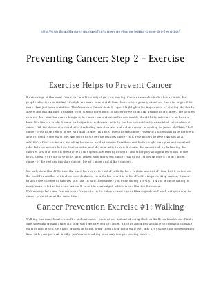 http://www.ifoundthecure.com/cures-for/cancer-cures-for/preventing-cancer-step-2-exercise/




Preventing Cancer: Step 2 – Exercise


                Exercise Helps to Prevent Cancer
If you cringe at the word “exercise”, well this might get you moving. Cancer research studies have shown that
people who live a sedentary lifestyle are more cancer risk than those who regularly exercise. Exercise is good for
more than just your waistline. The American Cancer Society report highlights the importance of staying physically
active and maintaining a healthy body weight in relation to cancer prevention and treatment of cancer. The society
concurs that exercise goes a long way in cancer prevention and recommends about thirty minutes to an hour at
least five times a week. Greater participation in physical activity has been consistently associated with reduced
cancer risk incidence at several sites, including breast cancer and colon cancer, according to James McClain, Ph.D.
cancer prevention fellow at the National Cancer Institute. Even though cancer research studies still have not been
able to identify the exact mechanism of how exercise reduces cancer risk, researchers believe that physical
activity’s effect on factors including hormone levels, immune function, and body weight may play an important
role. But researchers believe that exercise and physical activity can decrease the cancer risk by balancing the
calories you take in with the calories you expend, decreasing body fat and other physiological reactions in the
body. Obesity or excessive body fat is linked with increased cancer risk of the following types: colon cancer,
cancer of the rectum, prostate cancer, breast cancer and kidney cancers.


Not only does the ACS stress the need for a certain kind of activity for a certain amount of time, but it points out
the need for another critical element: balance. In order for exercise to be effective in preventing cancer, it must
balance the number of calories you take in with the number you burn during activity. That is because taking in
many more calories than you burn will result in overweight, which raises the risk for cancer.
We’ve compiled some fun exercises for you to try to help you reach your fitness goals and work out your way to
cancer prevention at the same time.



       Cancer Prevention Exercise #1: Walking
Walking has many health benefits such as cancer prevention. Instead of using the treadmill, walk outdoors. Find a
safe sidewalk or park and walk your way into preventing cancer. Bring headphones and listen to music and make
walking fun. If you have kids or dogs at home, bring them along for a walk! Not only are you getting some bonding
time with your pet and family, you’re also working your way into preventing cancer.
 