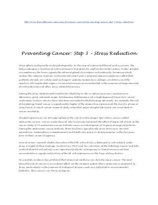 http://www.ifoundthecure.com/cures-for/cancer-cures-for/preventing-cancer-step-3-stress-reduction/




  Preventing Cancer: Step 3 – Stress Reduction

Stress affects us physically and psychologically. In the case of a perceived threat such as cancer, the
body undergoes a build up of internal tension to prepare for swift and powerful action. Under stressful
circumstances, the brain signals the adrenal glands to produce corticosteroids, hormones which
weaken the immune response. Corticosteroids exert such a powerful immune-suppressive effect that
synthetic steroids are widely used as drugs to suppress immunity in allergic conditions and the
rejection of transplanted organs. Cancerous processes are accelerated in the presence of large amounts
of corticosteroids and other stress-related hormones.


Among the stress-related emotional factors that play a role in reducing cancer resistance are
depression, grief, repressed anger, hopelessness, helplessness and a high degree of passivity or social
conformity. Certain cancers have also been associated with distressing life events. For example, the risk
of developing breast cancer is significantly higher if the woman has experienced the loss of a spouse or
close friend. A recent cancer research study notes that major stressful life events can contribute to
cancer morbidity.


Stressful experiences can strongly influence the risk of contracting a type of skin cancer called
melanoma cancer. Cancer researchers at Yale University examined the effect of major life events on the
cancer study of 56 melanoma cancer patients versus a control group of 56 general surgical patients.
Among the melanoma cancer patients, there had been significantly more divorces or marital
separations, bankruptcies, unemployment and death of a spouse or family member in the five years
prior to their cancer diagnosis.


Several cancer research studies have shown that NK cell activity is depressed in individuals under
stress. In light of these findings, Sandra Levy, Ph.D and her coworkers at the Pittsburg Cancer Institute
contend that NK cell activity is an important predictor of prognosis in breast cancer and have
accounted for a significant portion of the NK cell suppression on the basis of stress factors.


No scientific evidence has yet found that stress and emotions can directly cause cancer. The most
plausible link to cancer is an indirect effect via the immune system. When immunity is weakened by
stress, particularly in the presence of biological stressors such as a fatty diet or environmental
pollution, then cancer can thrive and grow.
 