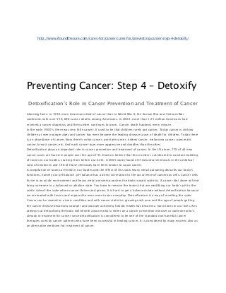 http://www.ifoundthecure.com/cures-for/cancer-cures-for/preventing-cancer-step-4-detoxify/




Preventing Cancer: Step 4 – Detoxify
 Detoxification’s Role in Cancer Prevention and Treatment of Cancer
Alarming facts: in 1996 more Americans died of cancer than in World War II, the Korean War and Vietnam War
combined, with over 550, 000 cancer deaths among Americans. In 2002, more than 1.25 million Americans had
received a cancer diagnosis and the number continues to grow. Cancer death happens every minute.
In the early 1900’s, there was very little cancer. It used to be that children rarely got cancer. Today cancer is striking
children at ever younger ages and cancer has even become the leading disease cause of death for children. Today there
is an abundance of cancer. Now there’s colon cancer, prostate cancer, kidney cancer, melanoma cancer, pancreatic
cancer, breast cancer, etc. And each cancer type more aggressive and deadlier than the other.
Detoxification plays an important role in cancer prevention and treatment of cancer. In the US alone, 77% of all new
cancer cases are found in people over the age of 55. Doctors believe that this number is attributed to constant building
of toxins in our bodies, starting from before our birth. A 2005 study found 287 industrial chemicals in the umbilical
cord of newborns and 180 of those chemicals have been known to cause cancer.
A compilation of toxins are held in our bodies and the effect of this slow heavy metal poisoning disturbs our body’s
functions, namely our pH balance. pH balance has a direct correlation to the occurrence of cancerous cells. Cancer cells
thrive in an acidic environment and heavy metal poisoning pushes the body toward acidosis. A cancer diet alone will not
bring someone to a balanced or alkaline state. You have to remove the toxins that are modifying our body’s pH to the
acidic side of the scale where cancer thrives and grows. It is hard to get a balanced state without detoxification because
we are loaded with toxins and exposed to even more toxins everyday. Detoxification is a way of resetting the scale.
Cancer can be viewed as a toxic condition and with cancer statistics growing each year and the age of people getting
the cancer disease becoming younger and younger achieving holistic health has become a top priority in our lives. Any
attempts at detoxifying the body will benefit anyone who is either on a cancer prevention mindset or someone who’s
already in treatment for cancer since detoxification is considered to be one of the standard non-harmful cancer
therapies used by cancer patients who have been successful in healing cancer. It is considered by many experts also as
an alternative medicine for treatment of cancer.
 