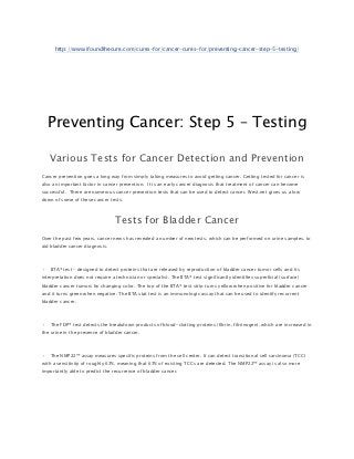 http://www.ifoundthecure.com/cures-for/cancer-cures-for/preventing-cancer-step-5-testing/




    Preventing Cancer: Step 5 – Testing

    Various Tests for Cancer Detection and Prevention
Cancer prevention goes a long way from simply taking measures to avoid getting cancer. Getting tested for cancer is
also an important factor in cancer prevention. It is an early cancer diagnosis that treatment of cancer can become
successful. There are numerous cancer prevention tests that can be used to detect cancer. West.net gives us a low
down of some of these cancer tests:



                                  Tests for Bladder Cancer
Over the past few years, cancer news has revealed a number of new tests, which can be performed on urine samples, to
aid bladder cancer diagnosis.



•   BTA® test – designed to detect proteins that are released by reproduction of bladder cancer tumor cells and its
interpretation does not require a technician or specialist. The BTA® test significantly identifies superficial (surface)
bladder cancer tumors by changing color. The top of the BTA® test strip turns yellow when positive for bladder cancer
and it turns green when negative. The BTA stat test is an immunologic assay that can be used to identify recurrent
bladder cancer.



•   The FDP® test detects the breakdown products of blood-clotting proteins (fibrin, fibrinogen), which are increased in
the urine in the presence of bladder cancer.



•   The NMP22™ assay measures specific proteins from the cell center. It can detect transitional cell carcinoma (TCC)
with a sensitivity of roughly 67%, meaning that 67% of existing TCCs are detected. The NMP22™ assay is also more
importantly able to predict the recurrence of bladder cancer.
 