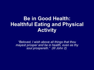Be in Good Health:
Healthful Eating and Physical
           Activity

   “Beloved, I wish above all things that thou
  mayest prosper and be in health, even as thy
         soul prospereth.” (III John 2)
 