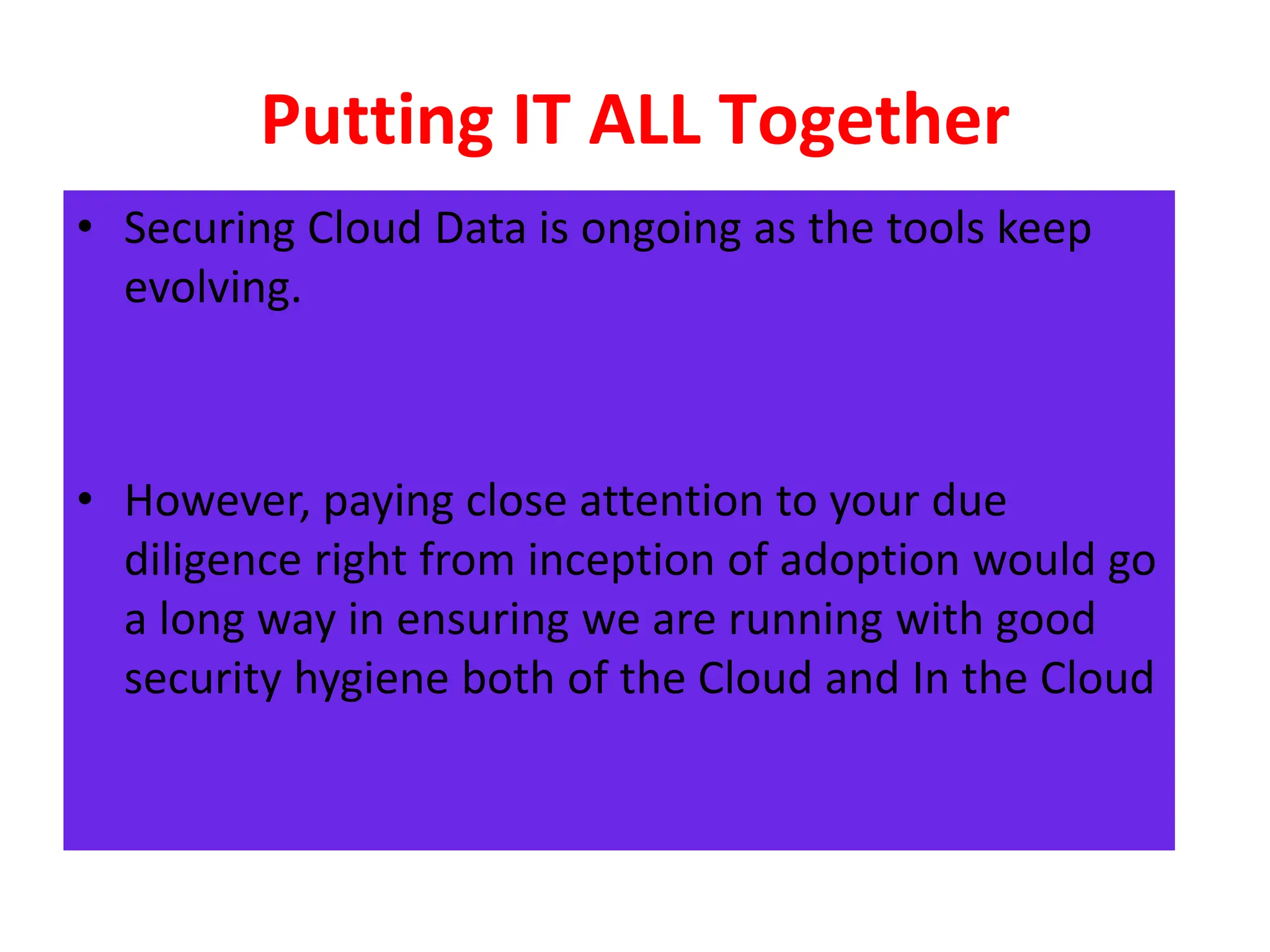Putting IT ALL Together
• Securing Cloud Data is ongoing as the tools keep
evolving.
• However, paying close attention to your due
diligence right from inception of adoption would go
a long way in ensuring we are running with good
security hygiene both of the Cloud and In the Cloud
 