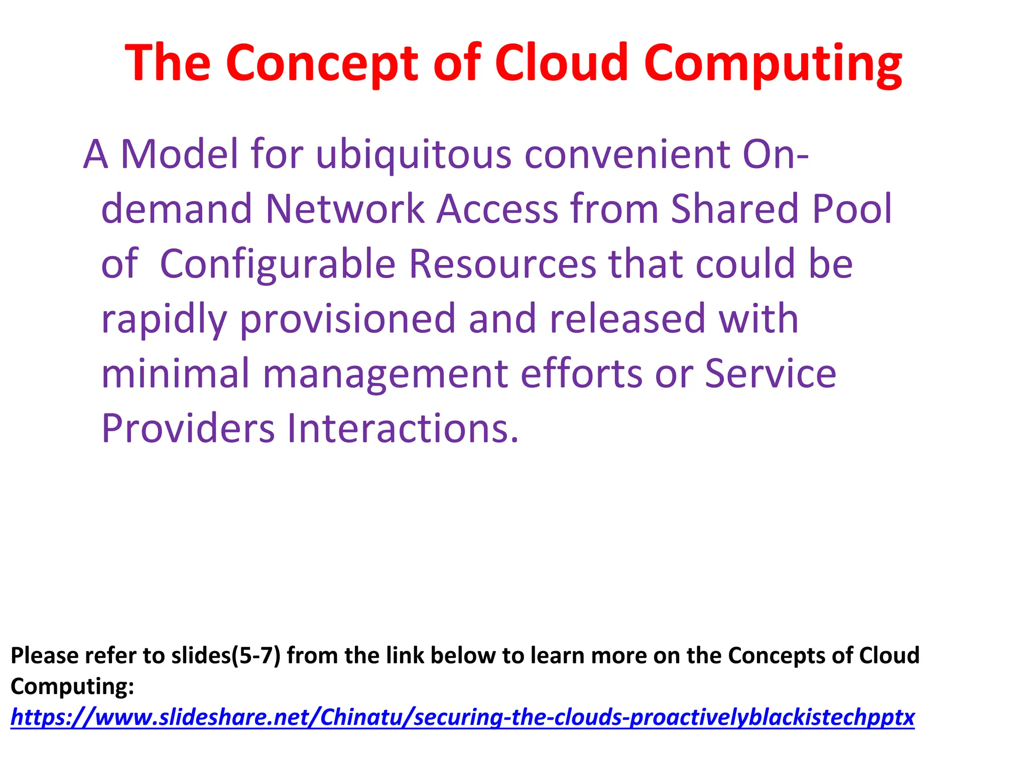 The Concept of Cloud Computing
A Model for ubiquitous convenient On-
demand Network Access from Shared Pool
of Configurable Resources that could be
rapidly provisioned and released with
minimal management efforts or Service
Providers Interactions.
Please refer to slides(5-7) from the link below to learn more on the Concepts of Cloud
Computing:
https://www.slideshare.net/Chinatu/securing-the-clouds-proactivelyblackistechpptx
 