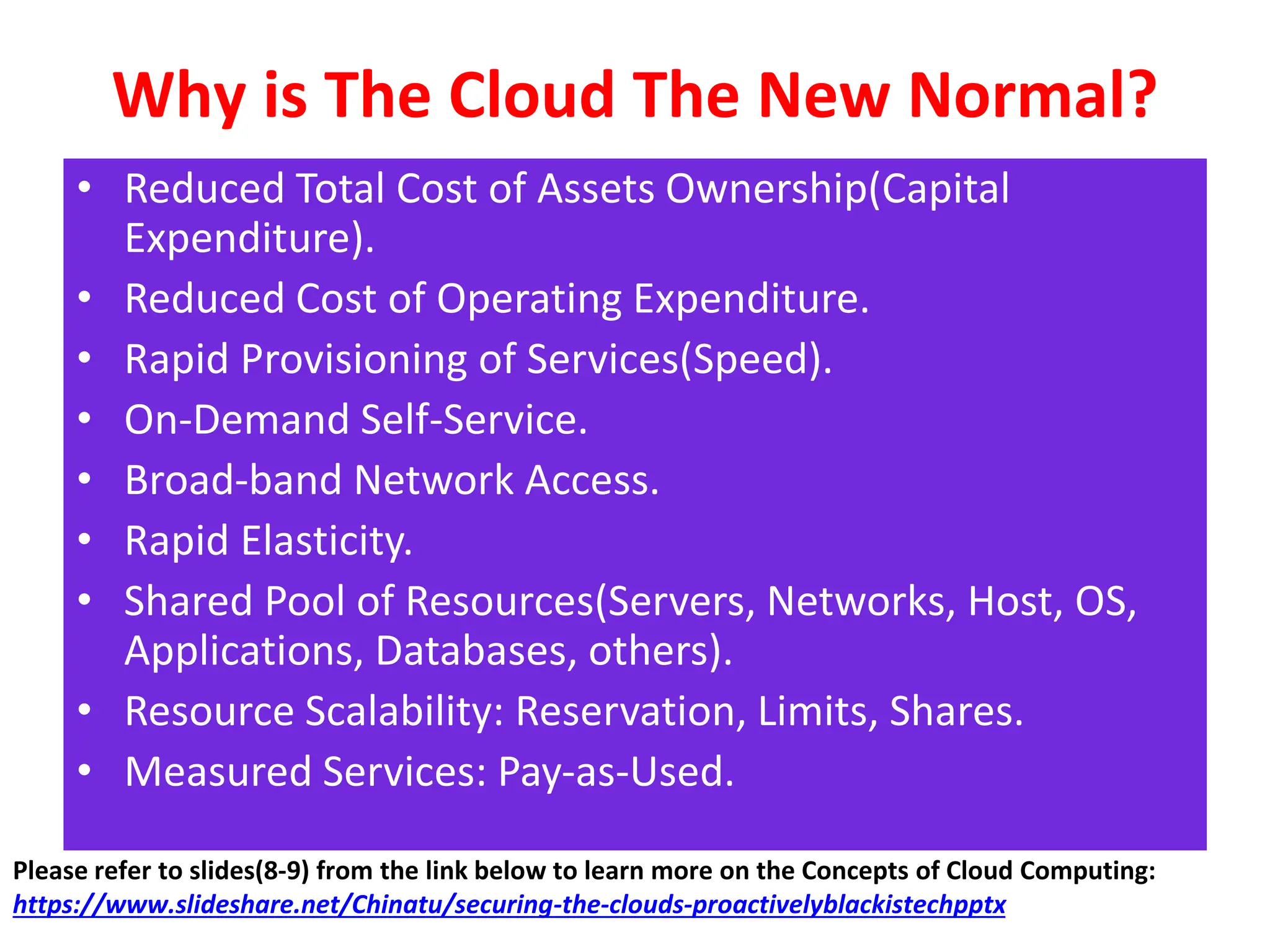 Why is The Cloud The New Normal?
• Reduced Total Cost of Assets Ownership(Capital
Expenditure).
• Reduced Cost of Operating Expenditure.
• Rapid Provisioning of Services(Speed).
• On-Demand Self-Service.
• Broad-band Network Access.
• Rapid Elasticity.
• Shared Pool of Resources(Servers, Networks, Host, OS,
Applications, Databases, others).
• Resource Scalability: Reservation, Limits, Shares.
• Measured Services: Pay-as-Used.
Please refer to slides(8-9) from the link below to learn more on the Concepts of Cloud Computing:
https://www.slideshare.net/Chinatu/securing-the-clouds-proactivelyblackistechpptx
 