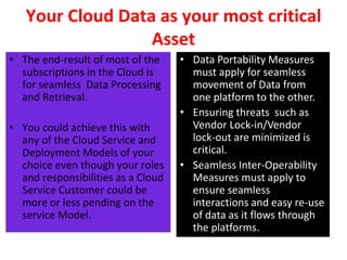 Your Cloud Data as your most critical
Asset
• The end-result of most of the
subscriptions in the Cloud is
for seamless Data Processing
and Retrieval.
• You could achieve this with
any of the Cloud Service and
Deployment Models of your
choice even though your roles
and responsibilities as a Cloud
Service Customer could be
more or less pending on the
service Model.
• Data Portability Measures
must apply for seamless
movement of Data from
one platform to the other.
• Ensuring threats such as
Vendor Lock-in/Vendor
lock-out are minimized is
critical.
• Seamless Inter-Operability
Measures must apply to
ensure seamless
interactions and easy re-use
of data as it flows through
the platforms.
 