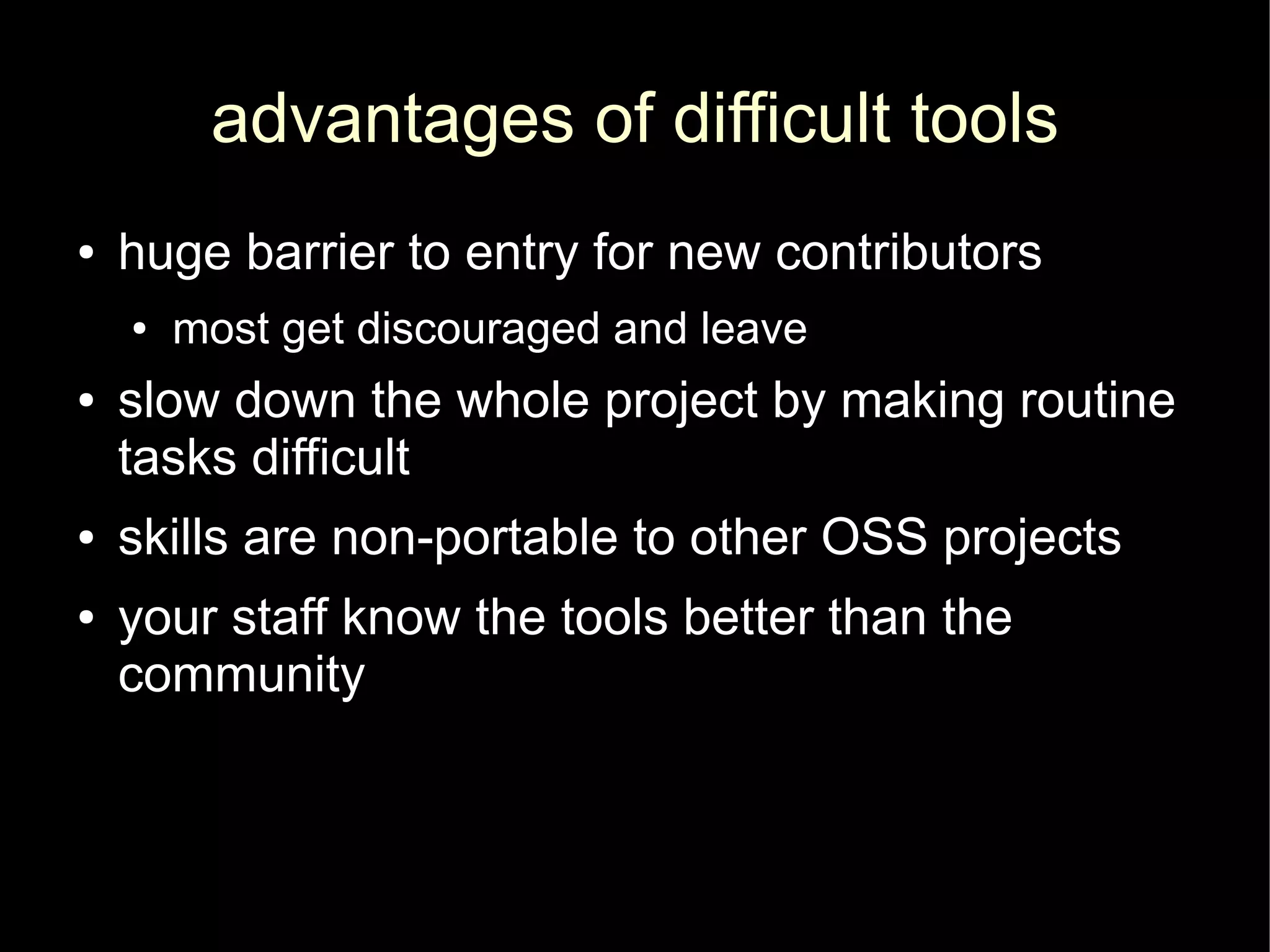 advantages of difficult tools
●   huge barrier to entry for new contributors
    ●   most get discouraged and leave
●   slow down the whole project by making routine
    tasks difficult
●   skills are non-portable to other OSS projects
●   your staff know the tools better than the
    community
 