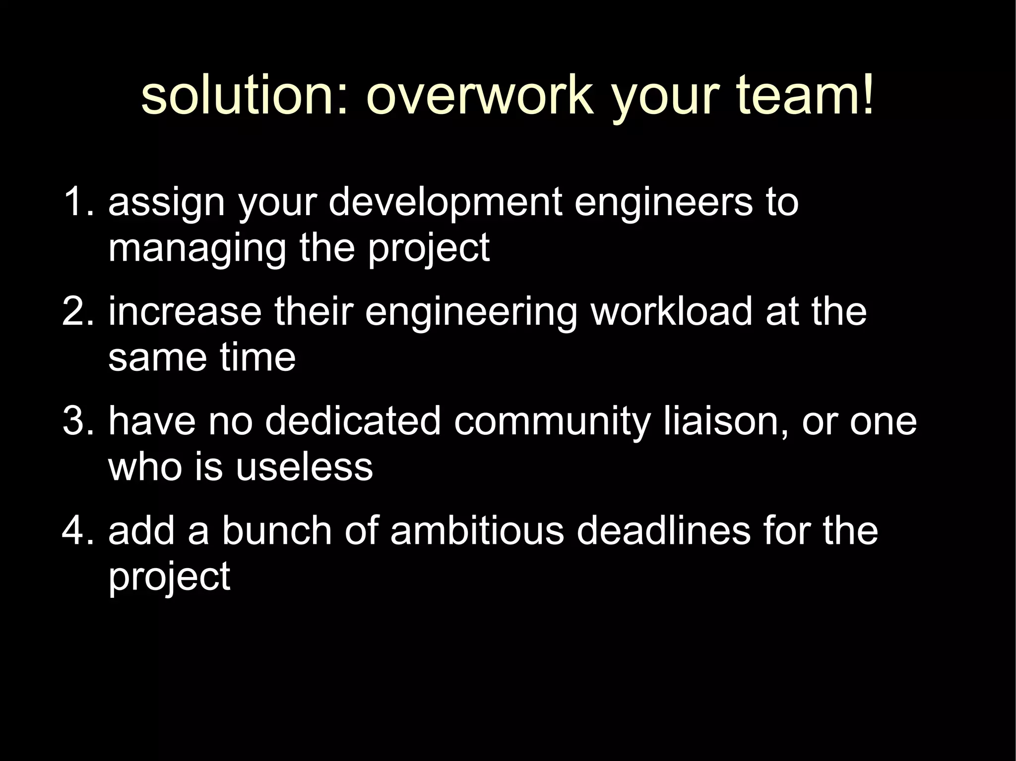 solution: overwork your team!
1. assign your development engineers to
   managing the project
2. increase their engineering workload at the
   same time
3. have no dedicated community liaison, or one
   who is useless
4. add a bunch of ambitious deadlines for the
   project
 