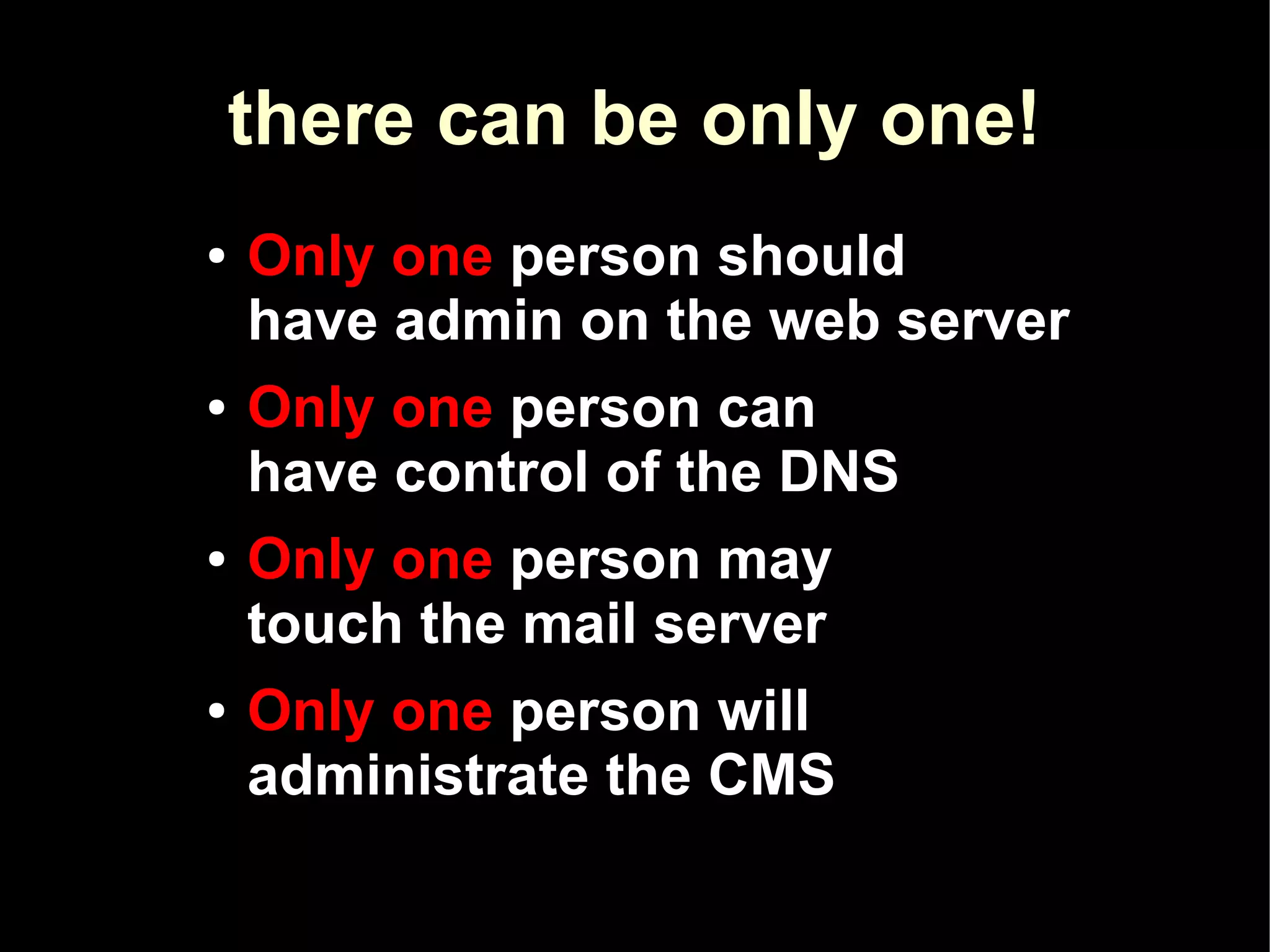 there can be only one!
●   Only one person should
    have admin on the web server
●   Only one person can
    have control of the DNS
●   Only one person may
    touch the mail server
●   Only one person will
    administrate the CMS
 