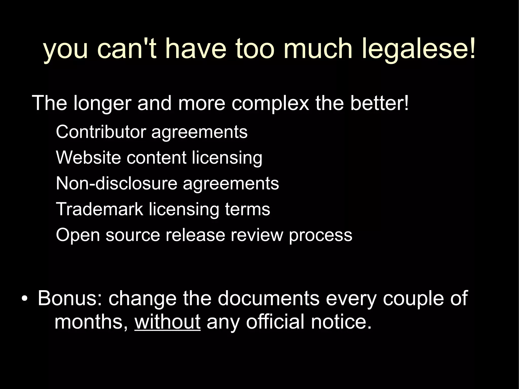 you can't have too much legalese!
    The longer and more complex the better!
      Contributor agreements
      Website content licensing
      Non-disclosure agreements
      Trademark licensing terms
      Open source release review process


●   Bonus: change the documents every couple of
     months, without any official notice.
 
