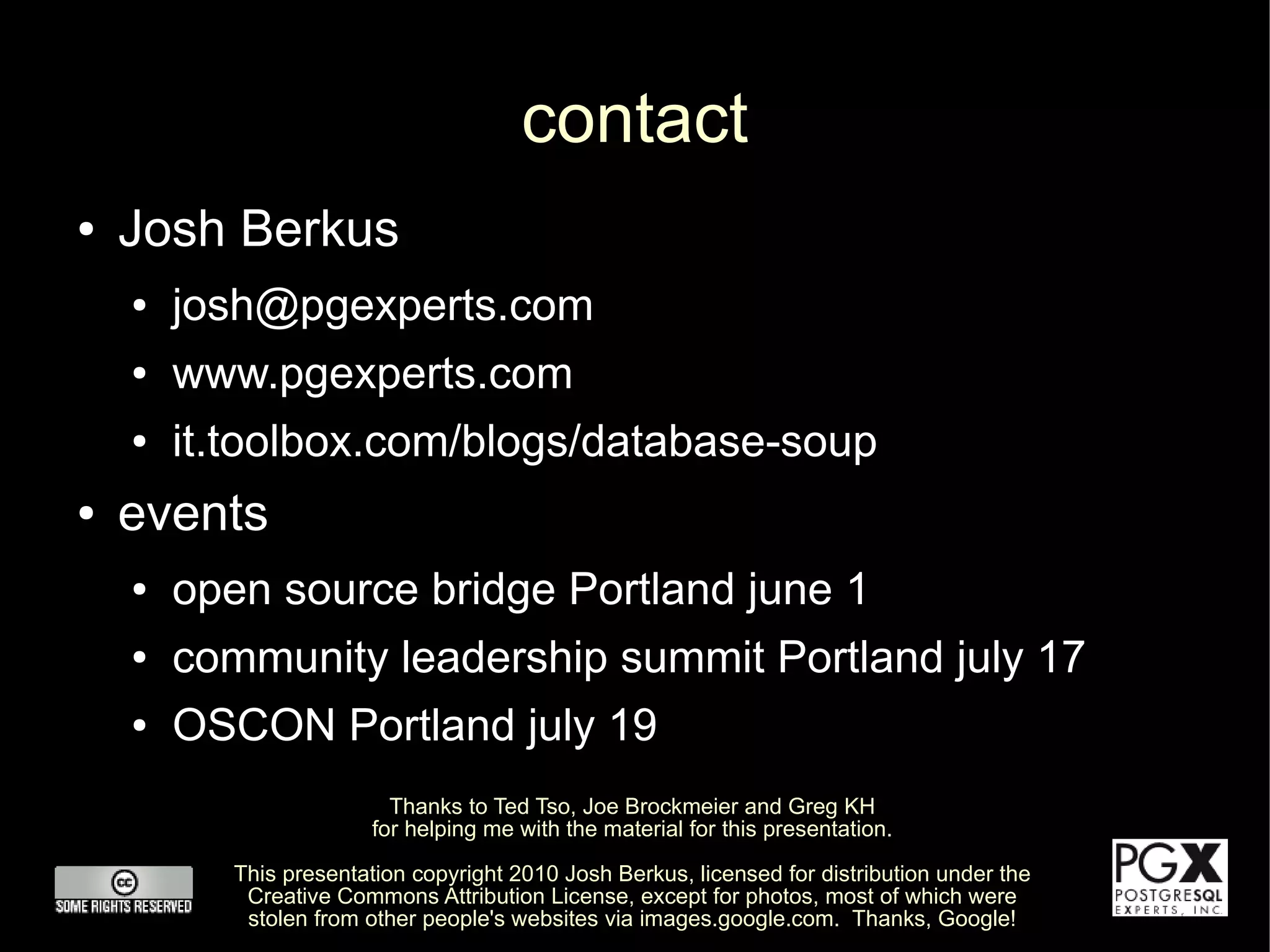 contact
●   Josh Berkus
    ●   josh@pgexperts.com
    ●   www.pgexperts.com
    ●   it.toolbox.com/blogs/database-soup
●   events
    ●   open source bridge Portland june 1
    ●   community leadership summit Portland july 17
    ●   OSCON Portland july 19
                           Thanks to Ted Tso, Joe Brockmeier and Greg KH
                         for helping me with the material for this presentation.

           This presentation copyright 2010 Josh Berkus, licensed for distribution under the
            Creative Commons Attribution License, except for photos, most of which were
            stolen from other people's websites via images.google.com. Thanks, Google!
 