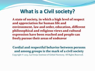 What is a Civil society?
A state of society, in which a high level of respect
and appreciation for human life and
environment, law and order, education, different
philosophical and religious views and cultural
expression have been reached and people can
freely pursue their areas of endeavor
Cordial and respectful behavior between persons
and among groups is the mark of a civil society
Copyright © 2013, Laj Utreja-Institute of Global Harmony. All Rights Reserved.
 