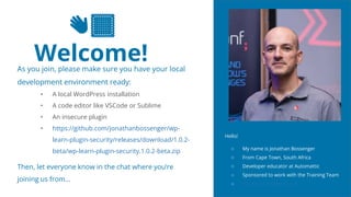 2
👋🏽
Welcome!
As you join, please make sure you have your local
development environment ready:
• A local WordPress installation
• A code editor like VSCode or Sublime
• An insecure plugin
• https://github.com/jonathanbossenger/wp-
learn-plugin-security/releases/download/1.0.2-
beta/wp-learn-plugin-security.1.0.2-beta.zip
Then, let everyone know in the chat where you’re
joining us from…
Hello!
○ My name is Jonathan Bossenger
○ From Cape Town, South Africa
○ Developer educator at Automattic
○ Sponsored to work with the Training Team
○ jonathanbossenger.com
 
