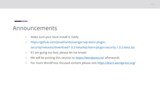 Announcements
○ Make sure your local install is ready
○ https://github.com/jonathanbossenger/wp-learn-plugin-
security/releases/download/1.0.2-beta/wp-learn-plugin-security.1.0.2-beta.zip
○ If I am going too fast, please let me know!
○ We will be posting this session to https://wordpress.tv/ afterwards
○ For more WordPress focused content please visit https://learn.wordpress.org/
 