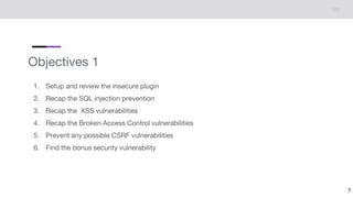 Objectives 1
1. Setup and review the insecure plugin
2. Recap the SQL injection prevention
3. Recap the XSS vulnerabilities
4. Recap the Broken Access Control vulnerabilities
5. Prevent any possible CSRF vulnerabilities
6. Find the bonus security vulnerability
7
 