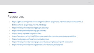 Resources
○ https://github.com/jonathanbossenger/wp-learn-plugin-security/releases/download/1.0.2-
beta/wp-learn-plugin-security.1.0.2-beta.zip
○ https://developer.wordpress.org/plugins/security/
○ https://developer.wordpress.org/apis/security/
○ https://owasp.org/www-project-top-ten/
○ https://wordpress.tv/2023/03/03/lets-code-preventing-common-security-vulnerabilities/
○ https://portswigger.net/burp/communitydownload
○ https://developer.wordpress.org/apis/security/escaping/#escaping-with-localization
○ https://developer.wordpress.org/reference/functions/wp_nonce_field/
 