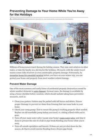1/3
Preventing Damage to Your Home While You're Away
for the Holidays
utahfloodcleanup.com/preventing-damage-to-your-home-while-youre-away-for-the-holidays
Millions of homeowners travel during the holiday season. They may visit relatives in other
states, or take the family on a ski trip for the holidays. Of course, with the winter travel
season comes risks of severe or even catastrophic property damage. Fortunately, by
preparing house for extended vacation before you leave on your winter trip, you can
protect your home and property from most weather-related damage.
Prevent Water Damage
One of the most common and costly forms of residential property destruction caused by
winter weather elements is water damage. In most cases, the damage is avoidable by
using a house checklist before vacation, which should include taking basic preventive
measures, such as:
Clean your gutters: Gutters may be packed with fall leaves and debris. Ensure
proper drainage to prevent ice dams from forming that can cause leaks in your
home.
Check your sump pump: Test to ensure the pump is working properly when needed.
Replace an old unreliable pump before you travel, vs. risking a flood while you’re
gone.
Turn off your main water valve: Locate your home’s main water valve, and shut it
down to prevent the risk of a leak or pipe break flooding your home while you’re
away.
Turn off outside sprinklers and faucets: If these are not yet shut down for the
season, do that to avoid exterior flooding from a frozen pipe break.
 