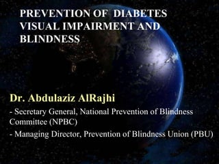 PREVENTION OF DIABETES
  VISUAL IMPAIRMENT AND
  BLINDNESS




Dr. Abdulaziz AlRajhi
- Secretary General, National Prevention of Blindness
Committee (NPBC)
- Managing Director, Prevention of Blindness Union (PBU)
 