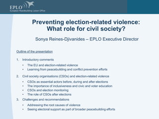 Preventing election-related violence:
What role for civil society?
Sonya Reines-Djivanides – EPLO Executive Director
Outline of the presentation
1. Introductory comments
• The EU and election-related violence
• Learning from peacebuilding and conflict prevention efforts
2. Civil society organisations (CSOs) and election-related violence
• CSOs as essential actors before, during and after elections
• The importance of inclusiveness and civic and voter education
• CSOs and election monitoring
• The role of CSOs after elections
3. Challenges and recommendations
• Addressing the root causes of violence
• Seeing electoral support as part of broader peacebuilding efforts
 