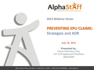 800 Corporate Drive, Ste 600 Ft. Lauderdale, FL 33334 | 888.335.9545 Toll-Free | alphastaff.com
2013 Webinar Series
PREVENTING EPLI CLAIMS:
Strategies and ADR
July 18, 2013
Presented by:
Carrie Cherveny, Esq.
V.P. of Employment Practices
AlphaStaff
 