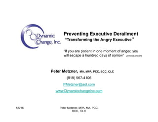 Peter Metzner, MA, MPA, PCC, BCC, CLC
(919) 967-4106
PMetzner@aol.com
www.Dynamicchangeinc.com
Preventing Executive Derailment
“Transforming the Angry Executive”
“If you are patient in one moment of anger, you
will escape a hundred days of sorrow” Chinese proverb
1/5/16 Peter Metzner, MPA, MA, PCC,
BCC, CLC
 