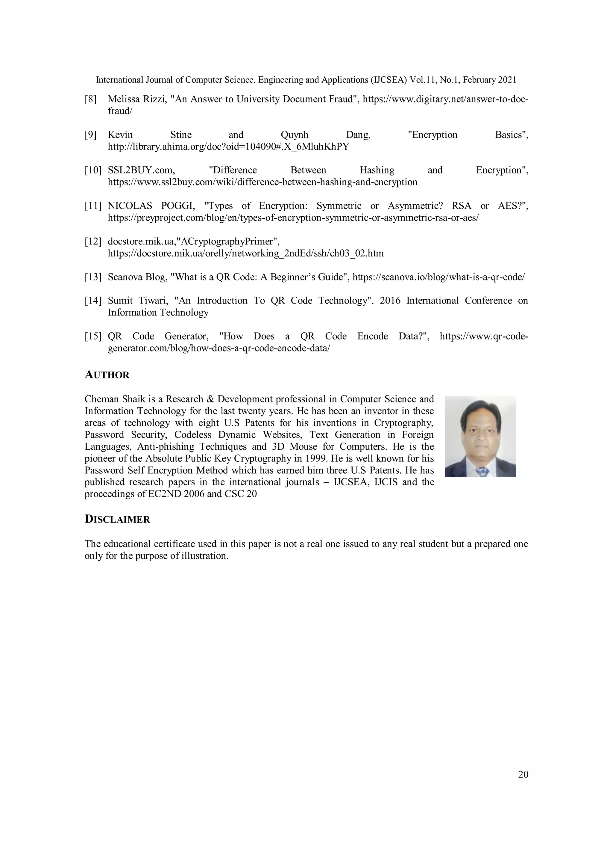International Journal of Computer Science, Engineering and Applications (IJCSEA) Vol.11, No.1, February 2021
20
[8] Melissa Rizzi, "An Answer to University Document Fraud", https://www.digitary.net/answer-to-doc-
fraud/
[9] Kevin Stine and Quynh Dang, "Encryption Basics",
http://library.ahima.org/doc?oid=104090#.X_6MluhKhPY
[10] SSL2BUY.com, "Difference Between Hashing and Encryption",
https://www.ssl2buy.com/wiki/difference-between-hashing-and-encryption
[11] NICOLAS POGGI, "Types of Encryption: Symmetric or Asymmetric? RSA or AES?",
https://preyproject.com/blog/en/types-of-encryption-symmetric-or-asymmetric-rsa-or-aes/
[12] docstore.mik.ua,"ACryptographyPrimer",
https://docstore.mik.ua/orelly/networking_2ndEd/ssh/ch03_02.htm
[13] Scanova Blog, "What is a QR Code: A Beginner’s Guide", https://scanova.io/blog/what-is-a-qr-code/
[14] Sumit Tiwari, "An Introduction To QR Code Technology", 2016 International Conference on
Information Technology
[15] QR Code Generator, "How Does a QR Code Encode Data?", https://www.qr-code-
generator.com/blog/how-does-a-qr-code-encode-data/
AUTHOR
Cheman Shaik is a Research & Development professional in Computer Science and
Information Technology for the last twenty years. He has been an inventor in these
areas of technology with eight U.S Patents for his inventions in Cryptography,
Password Security, Codeless Dynamic Websites, Text Generation in Foreign
Languages, Anti-phishing Techniques and 3D Mouse for Computers. He is the
pioneer of the Absolute Public Key Cryptography in 1999. He is well known for his
Password Self Encryption Method which has earned him three U.S Patents. He has
published research papers in the international journals – IJCSEA, IJCIS and the
proceedings of EC2ND 2006 and CSC 20
DISCLAIMER
The educational certificate used in this paper is not a real one issued to any real student but a prepared one
only for the purpose of illustration.
 