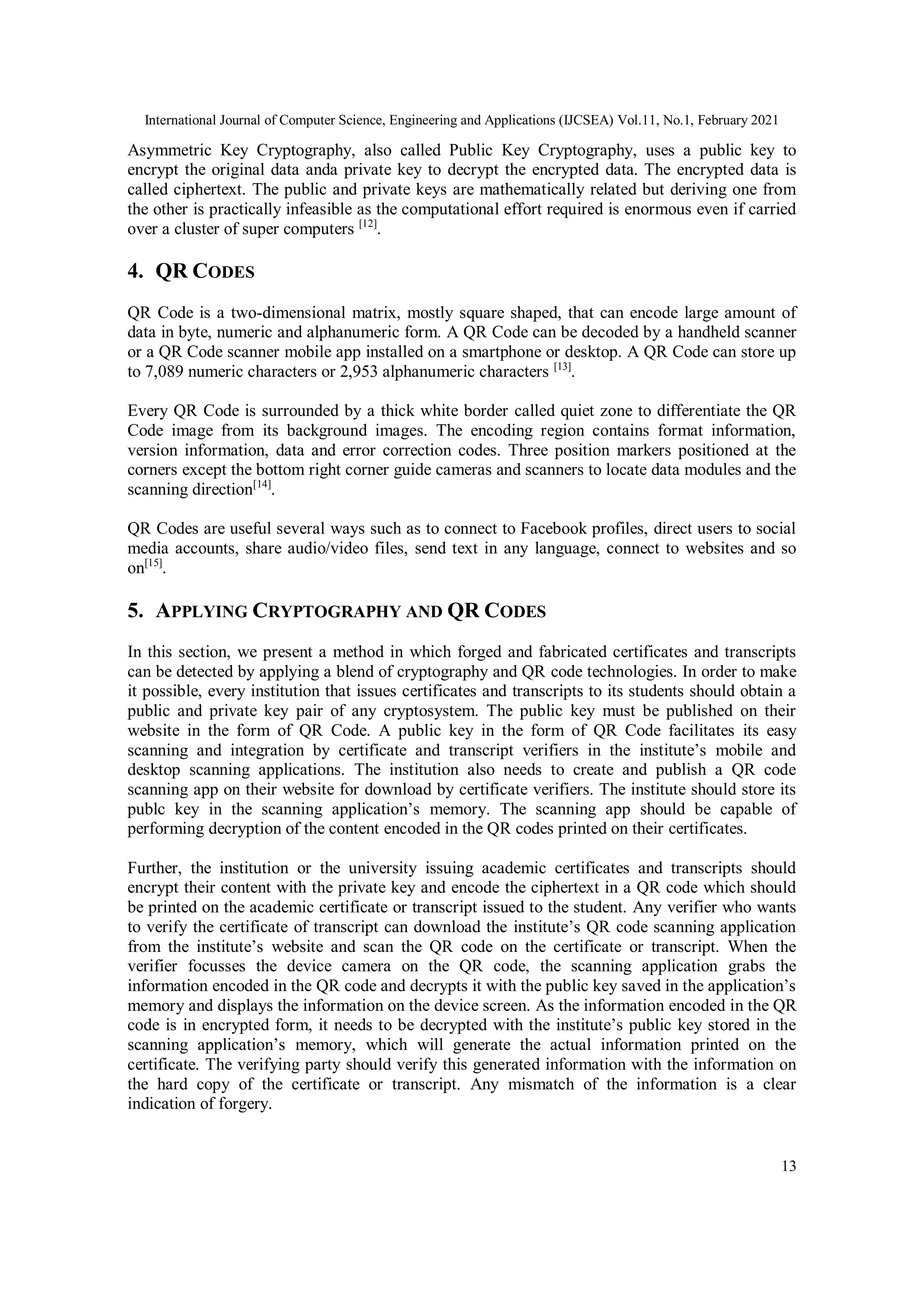 International Journal of Computer Science, Engineering and Applications (IJCSEA) Vol.11, No.1, February 2021
13
Asymmetric Key Cryptography, also called Public Key Cryptography, uses a public key to
encrypt the original data anda private key to decrypt the encrypted data. The encrypted data is
called ciphertext. The public and private keys are mathematically related but deriving one from
the other is practically infeasible as the computational effort required is enormous even if carried
over a cluster of super computers [12]
.
4. QR CODES
QR Code is a two-dimensional matrix, mostly square shaped, that can encode large amount of
data in byte, numeric and alphanumeric form. A QR Code can be decoded by a handheld scanner
or a QR Code scanner mobile app installed on a smartphone or desktop. A QR Code can store up
to 7,089 numeric characters or 2,953 alphanumeric characters [13]
.
Every QR Code is surrounded by a thick white border called quiet zone to differentiate the QR
Code image from its background images. The encoding region contains format information,
version information, data and error correction codes. Three position markers positioned at the
corners except the bottom right corner guide cameras and scanners to locate data modules and the
scanning direction[14]
.
QR Codes are useful several ways such as to connect to Facebook profiles, direct users to social
media accounts, share audio/video files, send text in any language, connect to websites and so
on[15]
.
5. APPLYING CRYPTOGRAPHY AND QR CODES
In this section, we present a method in which forged and fabricated certificates and transcripts
can be detected by applying a blend of cryptography and QR code technologies. In order to make
it possible, every institution that issues certificates and transcripts to its students should obtain a
public and private key pair of any cryptosystem. The public key must be published on their
website in the form of QR Code. A public key in the form of QR Code facilitates its easy
scanning and integration by certificate and transcript verifiers in the institute’s mobile and
desktop scanning applications. The institution also needs to create and publish a QR code
scanning app on their website for download by certificate verifiers. The institute should store its
publc key in the scanning application’s memory. The scanning app should be capable of
performing decryption of the content encoded in the QR codes printed on their certificates.
Further, the institution or the university issuing academic certificates and transcripts should
encrypt their content with the private key and encode the ciphertext in a QR code which should
be printed on the academic certificate or transcript issued to the student. Any verifier who wants
to verify the certificate of transcript can download the institute’s QR code scanning application
from the institute’s website and scan the QR code on the certificate or transcript. When the
verifier focusses the device camera on the QR code, the scanning application grabs the
information encoded in the QR code and decrypts it with the public key saved in the application’s
memory and displays the information on the device screen. As the information encoded in the QR
code is in encrypted form, it needs to be decrypted with the institute’s public key stored in the
scanning application’s memory, which will generate the actual information printed on the
certificate. The verifying party should verify this generated information with the information on
the hard copy of the certificate or transcript. Any mismatch of the information is a clear
indication of forgery.
 