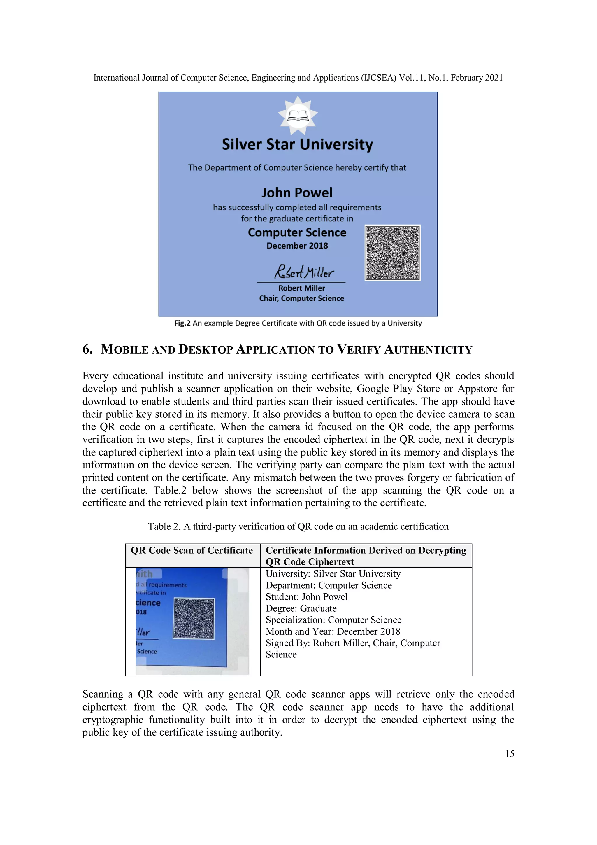 International Journal of Computer Science, Engineering and Applications (IJCSEA) Vol.11, No.1, February 2021
15
6. MOBILE AND DESKTOP APPLICATION TO VERIFY AUTHENTICITY
Every educational institute and university issuing certificates with encrypted QR codes should
develop and publish a scanner application on their website, Google Play Store or Appstore for
download to enable students and third parties scan their issued certificates. The app should have
their public key stored in its memory. It also provides a button to open the device camera to scan
the QR code on a certificate. When the camera id focused on the QR code, the app performs
verification in two steps, first it captures the encoded ciphertext in the QR code, next it decrypts
the captured ciphertext into a plain text using the public key stored in its memory and displays the
information on the device screen. The verifying party can compare the plain text with the actual
printed content on the certificate. Any mismatch between the two proves forgery or fabrication of
the certificate. Table.2 below shows the screenshot of the app scanning the QR code on a
certificate and the retrieved plain text information pertaining to the certificate.
Table 2. A third-party verification of QR code on an academic certification
QR Code Scan of Certificate Certificate Information Derived on Decrypting
QR Code Ciphertext
University: Silver Star University
Department: Computer Science
Student: John Powel
Degree: Graduate
Specialization: Computer Science
Month and Year: December 2018
Signed By: Robert Miller, Chair, Computer
Science
Scanning a QR code with any general QR code scanner apps will retrieve only the encoded
ciphertext from the QR code. The QR code scanner app needs to have the additional
cryptographic functionality built into it in order to decrypt the encoded ciphertext using the
public key of the certificate issuing authority.
 