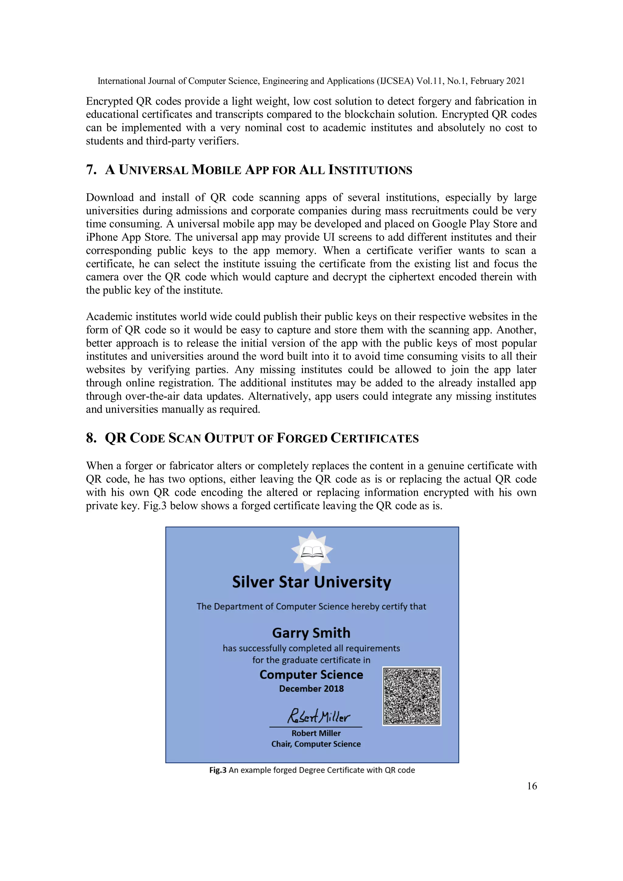 International Journal of Computer Science, Engineering and Applications (IJCSEA) Vol.11, No.1, February 2021
16
Encrypted QR codes provide a light weight, low cost solution to detect forgery and fabrication in
educational certificates and transcripts compared to the blockchain solution. Encrypted QR codes
can be implemented with a very nominal cost to academic institutes and absolutely no cost to
students and third-party verifiers.
7. A UNIVERSAL MOBILE APP FOR ALL INSTITUTIONS
Download and install of QR code scanning apps of several institutions, especially by large
universities during admissions and corporate companies during mass recruitments could be very
time consuming. A universal mobile app may be developed and placed on Google Play Store and
iPhone App Store. The universal app may provide UI screens to add different institutes and their
corresponding public keys to the app memory. When a certificate verifier wants to scan a
certificate, he can select the institute issuing the certificate from the existing list and focus the
camera over the QR code which would capture and decrypt the ciphertext encoded therein with
the public key of the institute.
Academic institutes world wide could publish their public keys on their respective websites in the
form of QR code so it would be easy to capture and store them with the scanning app. Another,
better approach is to release the initial version of the app with the public keys of most popular
institutes and universities around the word built into it to avoid time consuming visits to all their
websites by verifying parties. Any missing institutes could be allowed to join the app later
through online registration. The additional institutes may be added to the already installed app
through over-the-air data updates. Alternatively, app users could integrate any missing institutes
and universities manually as required.
8. QR CODE SCAN OUTPUT OF FORGED CERTIFICATES
When a forger or fabricator alters or completely replaces the content in a genuine certificate with
QR code, he has two options, either leaving the QR code as is or replacing the actual QR code
with his own QR code encoding the altered or replacing information encrypted with his own
private key. Fig.3 below shows a forged certificate leaving the QR code as is.
 
