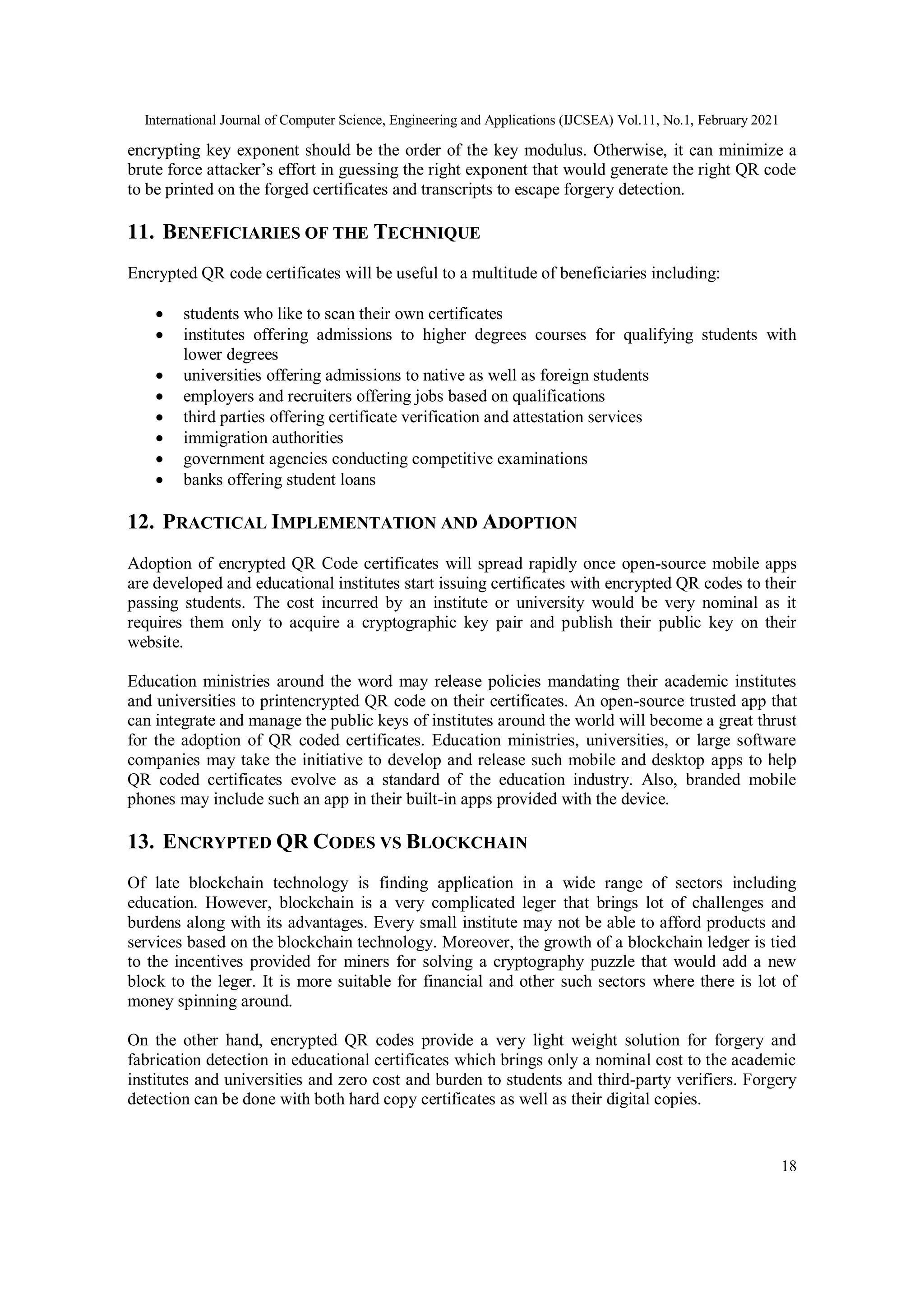 International Journal of Computer Science, Engineering and Applications (IJCSEA) Vol.11, No.1, February 2021
18
encrypting key exponent should be the order of the key modulus. Otherwise, it can minimize a
brute force attacker’s effort in guessing the right exponent that would generate the right QR code
to be printed on the forged certificates and transcripts to escape forgery detection.
11. BENEFICIARIES OF THE TECHNIQUE
Encrypted QR code certificates will be useful to a multitude of beneficiaries including:
 students who like to scan their own certificates
 institutes offering admissions to higher degrees courses for qualifying students with
lower degrees
 universities offering admissions to native as well as foreign students
 employers and recruiters offering jobs based on qualifications
 third parties offering certificate verification and attestation services
 immigration authorities
 government agencies conducting competitive examinations
 banks offering student loans
12. PRACTICAL IMPLEMENTATION AND ADOPTION
Adoption of encrypted QR Code certificates will spread rapidly once open-source mobile apps
are developed and educational institutes start issuing certificates with encrypted QR codes to their
passing students. The cost incurred by an institute or university would be very nominal as it
requires them only to acquire a cryptographic key pair and publish their public key on their
website.
Education ministries around the word may release policies mandating their academic institutes
and universities to printencrypted QR code on their certificates. An open-source trusted app that
can integrate and manage the public keys of institutes around the world will become a great thrust
for the adoption of QR coded certificates. Education ministries, universities, or large software
companies may take the initiative to develop and release such mobile and desktop apps to help
QR coded certificates evolve as a standard of the education industry. Also, branded mobile
phones may include such an app in their built-in apps provided with the device.
13. ENCRYPTED QR CODES VS BLOCKCHAIN
Of late blockchain technology is finding application in a wide range of sectors including
education. However, blockchain is a very complicated leger that brings lot of challenges and
burdens along with its advantages. Every small institute may not be able to afford products and
services based on the blockchain technology. Moreover, the growth of a blockchain ledger is tied
to the incentives provided for miners for solving a cryptography puzzle that would add a new
block to the leger. It is more suitable for financial and other such sectors where there is lot of
money spinning around.
On the other hand, encrypted QR codes provide a very light weight solution for forgery and
fabrication detection in educational certificates which brings only a nominal cost to the academic
institutes and universities and zero cost and burden to students and third-party verifiers. Forgery
detection can be done with both hard copy certificates as well as their digital copies.
 
