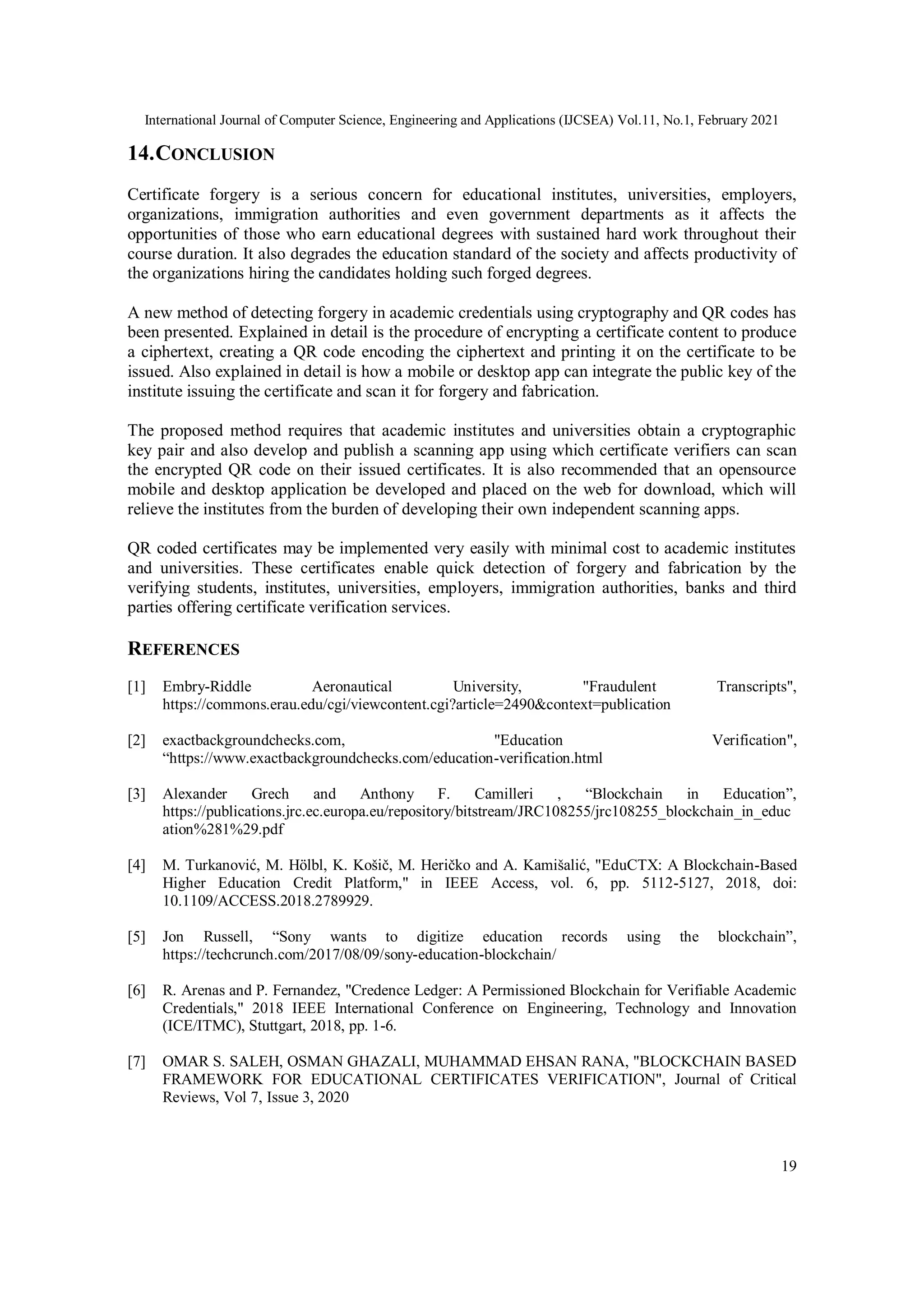 International Journal of Computer Science, Engineering and Applications (IJCSEA) Vol.11, No.1, February 2021
19
14.CONCLUSION
Certificate forgery is a serious concern for educational institutes, universities, employers,
organizations, immigration authorities and even government departments as it affects the
opportunities of those who earn educational degrees with sustained hard work throughout their
course duration. It also degrades the education standard of the society and affects productivity of
the organizations hiring the candidates holding such forged degrees.
A new method of detecting forgery in academic credentials using cryptography and QR codes has
been presented. Explained in detail is the procedure of encrypting a certificate content to produce
a ciphertext, creating a QR code encoding the ciphertext and printing it on the certificate to be
issued. Also explained in detail is how a mobile or desktop app can integrate the public key of the
institute issuing the certificate and scan it for forgery and fabrication.
The proposed method requires that academic institutes and universities obtain a cryptographic
key pair and also develop and publish a scanning app using which certificate verifiers can scan
the encrypted QR code on their issued certificates. It is also recommended that an opensource
mobile and desktop application be developed and placed on the web for download, which will
relieve the institutes from the burden of developing their own independent scanning apps.
QR coded certificates may be implemented very easily with minimal cost to academic institutes
and universities. These certificates enable quick detection of forgery and fabrication by the
verifying students, institutes, universities, employers, immigration authorities, banks and third
parties offering certificate verification services.
REFERENCES
[1] Embry-Riddle Aeronautical University, "Fraudulent Transcripts",
https://commons.erau.edu/cgi/viewcontent.cgi?article=2490&context=publication
[2] exactbackgroundchecks.com, "Education Verification",
“https://www.exactbackgroundchecks.com/education-verification.html
[3] Alexander Grech and Anthony F. Camilleri , “Blockchain in Education”,
https://publications.jrc.ec.europa.eu/repository/bitstream/JRC108255/jrc108255_blockchain_in_educ
ation%281%29.pdf
[4] M. Turkanović, M. Hölbl, K. Košič, M. Heričko and A. Kamišalić, "EduCTX: A Blockchain-Based
Higher Education Credit Platform," in IEEE Access, vol. 6, pp. 5112-5127, 2018, doi:
10.1109/ACCESS.2018.2789929.
[5] Jon Russell, “Sony wants to digitize education records using the blockchain”,
https://techcrunch.com/2017/08/09/sony-education-blockchain/
[6] R. Arenas and P. Fernandez, "Credence Ledger: A Permissioned Blockchain for Verifiable Academic
Credentials," 2018 IEEE International Conference on Engineering, Technology and Innovation
(ICE/ITMC), Stuttgart, 2018, pp. 1-6.
[7] OMAR S. SALEH, OSMAN GHAZALI, MUHAMMAD EHSAN RANA, "BLOCKCHAIN BASED
FRAMEWORK FOR EDUCATIONAL CERTIFICATES VERIFICATION", Journal of Critical
Reviews, Vol 7, Issue 3, 2020
 