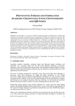 International Journal of Computer Science, Engineering and Applications (IJCSEA) Vol.11, No.1, February 2021
DOI: 10.5121/ijcsea.2021.11102 11
PREVENTING FORGED AND FABRICATED
ACADEMIC CREDENTIALS USING CRYPTOGRAPHY
AND QR CODES
Cheman Shaik
VISH Consulting Services Inc, 6242 N Hoyne Avenue, Chicago IL 60659, USA
ABSTRACT
Theobjective of this paper is to present a method of detecting forgery and fabrication in educational
certificates and academic transcripts based on cryptography and QR codes. Discussed in detail are the
requirements that need to be met by educational institutes issuing academic certificates or transcripts. The
cryptographic steps of converting certificate details into a ciphertext, encoding it in a QR code and
printing the same on the certificate or transcript to be issued are elaborated. This paper also explains in
detail how the certificate owners, other institutes, employers and third-party verifiers can verify certificates
for forgery and fabrication using the scanning app of the issuing institute. The encryption and decryption
formulae that should be used in computations to be performed before creating and after scanning a QR
code are documented. Educational institutes and universities can implement this method in their certificate
issuing process just by obtaining a cryptographic key pair and publishing their QR code scanning app for
download by verifiers.
KEYWORDS
Educational Certificate, Transcript, Forgery Detection, Cryptography, Encryption, Decryption, Public
Key, Private Key, QR Code. Mobile App, Desktop App
1. INTRODUCTION
Fraudulent academic credentials, including forged and fabricated degree certificates and
transcripts, are a growing concern all over the world affecting institutions, universities,
employers, and even education loan offering banks. Such fraudulent credential holders seriously
affect the brand image of the higher institutions they are admitted to and the productivity of the
organizations they are hired by.
The level of forgeries practiced by miscreants varies from small high school diplomas to
doctorates, using which admissions are sought into higher institutions or even foreign
universities. Illegal Agencies offering forged diplomas and degrees are wide spread in certain
Asian and African countries. There is no fool-proof mechanism for the spot detection of forgery
and fabrication in an academic credential, other than referring it to the institute the certificate
claims to have been issued by, which is very time consuming and may take up to weeks.
Professional forging agencies create forged certificates for a price using the image editing
software, Photoshop and high-resolution color printers. As per a CNN report, a board member of
the Council for Higher Education Accreditation estimated that more than 100,000 fake degrees
are sold each year in the U.S. alone [1]
.
There are lot of educational certificate verification service agencies who provide their service for
a fee. They contact the college, university, or school that issued the degree or certificate for
 