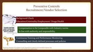 Proprietary Material of CA Sailesh Cousik. Prepared For academic use of intended recipients only.
Not to be circulated, published or used without prior authorization
Preventive Controls
Recruitment/Vendor Selection
Background Check
Education/Criminality/Employment/ Drugs/Health
Compensation to be Comparable with Industry norms
In line with authority and responsibility
Continuous Training and Performance Monitoring
Counselling and clearly defined processes and policies
 