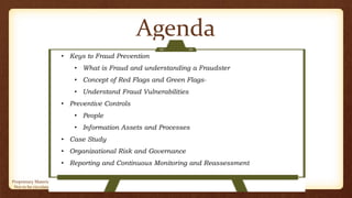Proprietary Material of CA Sailesh Cousik. Prepared For academic use of intended recipients only.
Not to be circulated, published or used without prior authorization
Agenda
• Keys to Fraud Prevention
• What is Fraud and understanding a Fraudster
• Concept of Red Flags and Green Flags-
• Understand Fraud Vulnerabilities
• Preventive Controls
• People
• Information Assets and Processes
• Case Study
• Organizational Risk and Governance
• Reporting and Continuous Monitoring and Reassessment
 