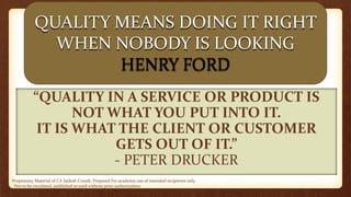 Proprietary Material of CA Sailesh Cousik. Prepared For academic use of intended recipients only.
Not to be circulated, published or used without prior authorization
“QUALITY IN A SERVICE OR PRODUCT IS
NOT WHAT YOU PUT INTO IT.
IT IS WHAT THE CLIENT OR CUSTOMER
GETS OUT OF IT.”
- PETER DRUCKER
QUALITY MEANS DOING IT RIGHT
WHEN NOBODY IS LOOKING
HENRY FORD
 