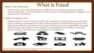 Proprietary Material of CA Sailesh Cousik. Prepared For academic use of intended recipients only.
Not to be circulated, published or used without prior authorization
What is Fraud• Black’s Law Dictionary
• Fraud consists of some deceitful practice or willful device, resorted to with intent to deprive
another of his right, or in some manner to do him an injury. As distinguished from negligence, it is
always positive, intentional.
• Indian Company’s Act
• Explains fraud as: “fraud” in relation to affairs of a company or any body corporate and includes:
any act, omission, concealment of any fact or abuse of position committed by any person or any
other person with the connivance in any manner, with intent to deceive to gain undue advantage
from or to injure the interests of, the company or its shareholders or its creditors or any other
person, whether or not there is any wrongful gain or wrongful loss.”
 