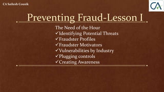 Preventing Fraud-Lesson I
CA Sailesh Cousik
The Need of the Hour
Identifying Potential Threats
Fraudster Profiles
Fraudster Motivators
Vulnerabilities by Industry
Plugging controls
Creating Awareness
 