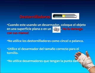 Destornilladores
•Cuando este usando un desarmador, coloque el objeto
en una superficie plana o en un    . No lo detenga
con sus manos!

•No utilice los destornilladores como cincel o palanca.

•Utilice el desarmador del tamaño correcto para el
tornillo.

•No utilice desarmadores que tengan la punta dañada.
 