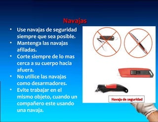 Navajas
• Use navajas de seguridad
  siempre que sea posible.
• Mantenga las navajas
  afiladas.
• Corte siempre de lo mas
  cerca a su cuerpo hacia
  afuera.
• No utilice las navajas
  como desarmadores.
• Evite trabajar en el
  mismo objeto, cuando un     Navaja de seguridad
  compañero este usando
  una navaja.
 
