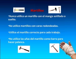 Martillos
•Nunca utilice un martillo con el mango astillado o
suelto.

•No utilice martillos con caras redondeadas.

•Utilice el martillo correcto para cada trabajo.

•No utilice las uñas del martillo como barra para
hacer palanca.
 