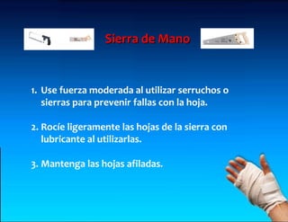 Sierra de Mano


1. Use fuerza moderada al utilizar serruchos o
   sierras para prevenir fallas con la hoja.

2. Rocíe ligeramente las hojas de la sierra con
   lubricante al utilizarlas.

3. Mantenga las hojas afiladas.
 