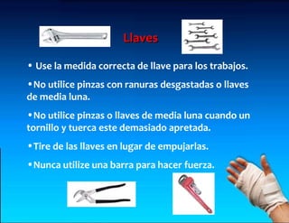 Llaves

• Use la medida correcta de llave para los trabajos.
•No utilice pinzas con ranuras desgastadas o llaves
de media luna.
•No utilice pinzas o llaves de media luna cuando un
tornillo y tuerca este demasiado apretada.
•Tire de las llaves en lugar de empujarlas.
•Nunca utilize una barra para hacer fuerza.
 