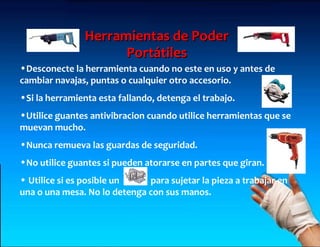 Herramientas de Poder
                     Portátiles
•Desconecte la herramienta cuando no este en uso y antes de
cambiar navajas, puntas o cualquier otro accesorio.
•Si la herramienta esta fallando, detenga el trabajo.
•Utilice guantes antivibracion cuando utilice herramientas que se
muevan mucho.
•Nunca remueva las guardas de seguridad.
•No utilice guantes si pueden atorarse en partes que giran.
• Utilice si es posible un    para sujetar la pieza a trabajar en
una o una mesa. No lo detenga con sus manos.
 