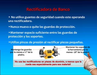 Rectificadora de Banco
• No utilice guantes de seguridad cuando este operando
una rectificadora.
•Nunca mueva o quite las guardas de protección.
•Mantener espacio suficiente entre las guardas de
protección y los soportes.
•Utilize pinzas de presión al rectificar piezas pequeñas.
                                                     Mantener los soportes de
  Mantenga las guardas                                la herramienta por lo
 por lo menos a ¼” de la                             menos 1/8” de la piedra.
         piedra.


     No use las rectificadoras en piezas de aluminio, a menos que la
               rueda sea especialmente para ese material!
 