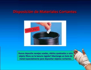 Disposición de Materiales Cortantes




  Nunca deposite navajas usadas, vidrios quebrados u otro
  objeto filoso en la basura regular! Mantenga un bote de
   metal especialmente para depositar objetos cortantes.
 