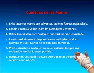 Cuidados de las Manos

1. Evite lavar sus manos con solventes, jabones fuertes o abrasivos.
2. Limpie y cubra ó vende todas las cortaduras y raspones.
3. Retire inmediatamente cualquier material extraño incrustado.
4. Lave inmediatamente despues de usar cualquier producto
   quimico. Incluso cuando no se detecten derrames.
5. Preste atención a cualquier erupción cutánea. Busque una
   evaluación médica lo antes posible.
6. Use guantes de algodón debajo de los guantes de goma para
   reducir la sudoración
 