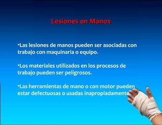 Lesiones en Manos


•Las lesiones de manos pueden ser asociadas con
trabajo con maquinaria o equipo.

•Los materiales utilizados en los procesos de
trabajo pueden ser peligrosos.

•Las herramientas de mano o con motor pueden
estar defectuosas o usadas inapropiadamente.
 