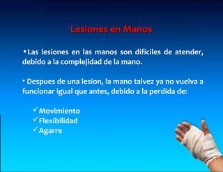 Lesiones en Manos

•Las lesiones en las manos son dificiles de atender,
debido a la complejidad de la mano.

• Despues de una lesion, la mano talvez ya no vuelva a
funcionar igual que antes, debido a la perdida de:

   Movimiento
   Flexibilidad
   Agarre
 