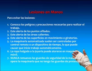 Lesiones en Manos
Para evitar las lesiones:

1. Conozca los peligros y precauciones necesarias para realizar el
   trabajo.
2. Este alerta de los puntos afilados.
3. Este alerta de las áreas calientes.
4. Este alerta de las superficies en movimiento o giratorias.
5. La maquinaria automatizada suelen ser controladas por
   control remoto o un dispositivo de tiempo, lo que puede
   causar que inicie trabajo automáticamente.
6. La ropa holgada o la joyería puede atorarse en maquinaria
   móvil.
7. NUNCA remuevas las guardas de seguridad de la maquina u
   opere la maquinaria que no tenga las guardas de protección.
 
