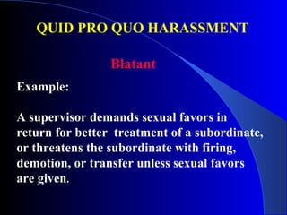 QUID PRO QUO HARASSMENT
Example:
A supervisor demands sexual favors in
return for better treatment of a subordinate,
or threatens the subordinate with firing,
demotion, or transfer unless sexual favors
are given.
Blatant
 